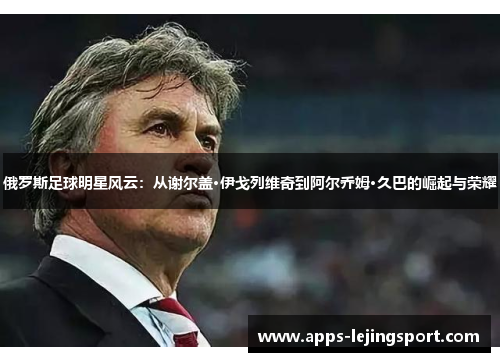 俄罗斯足球明星风云：从谢尔盖·伊戈列维奇到阿尔乔姆·久巴的崛起与荣耀
